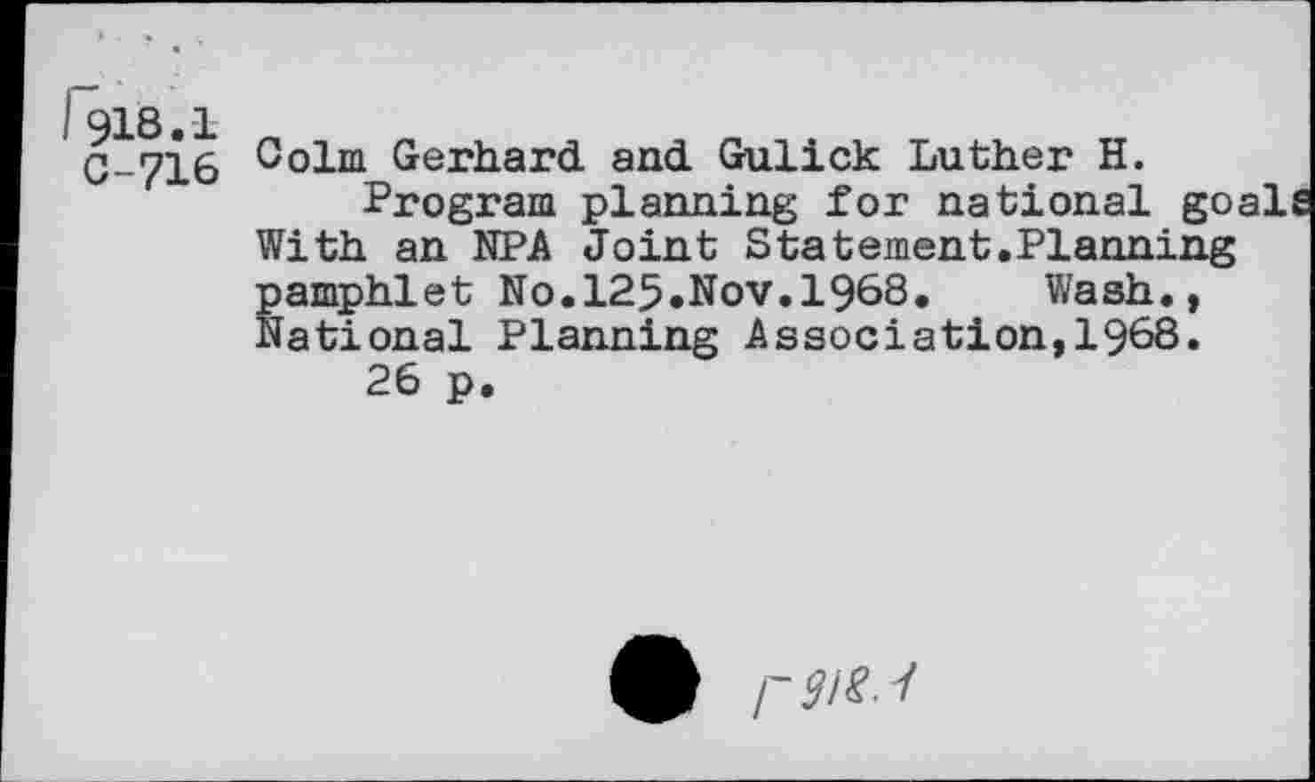 ﻿I 918.1
C-716
Colm Gerhard, and. Gulick Luther H.
Program planning for national go, With an NPA Joint Statement.Planning pamphlet No.125.Nov.1968. Wash., National Planning Association,1968.
26 p.
9